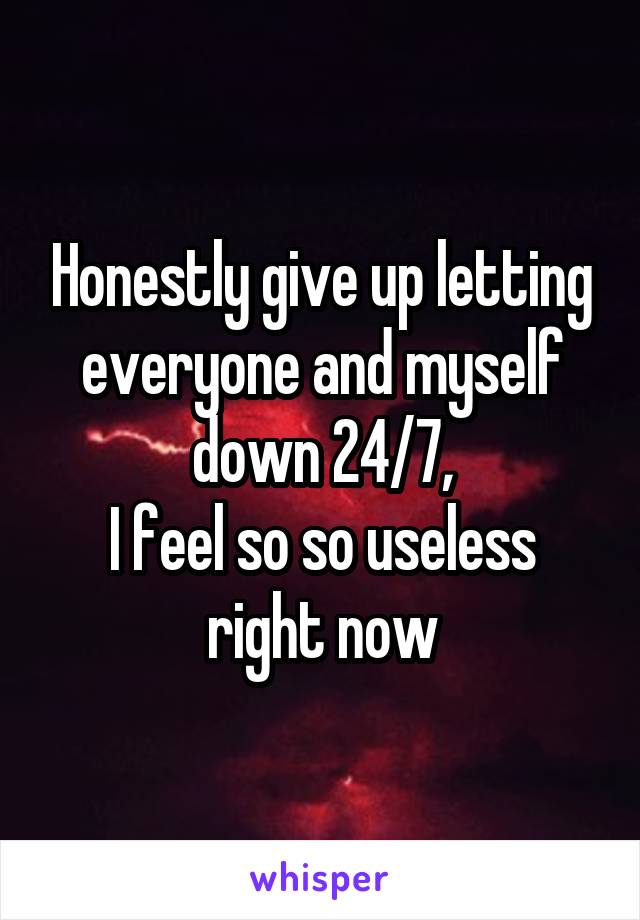 Honestly give up letting everyone and myself down 24/7,
I feel so so useless right now