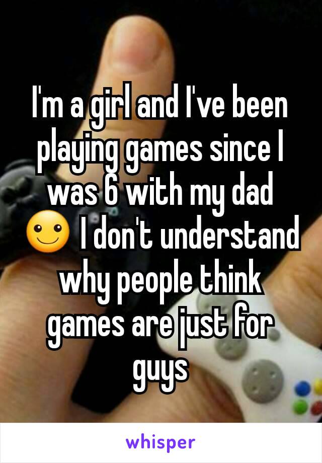 I'm a girl and I've been playing games since I was 6 with my dad ☺ I don't understand why people think games are just for guys