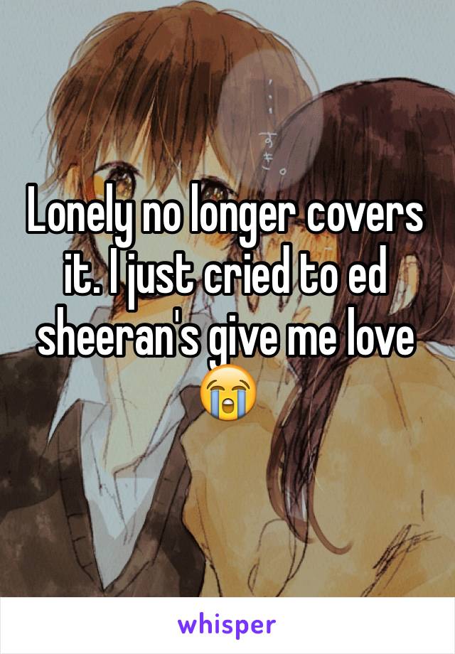 Lonely no longer covers it. I just cried to ed sheeran's give me love 😭
