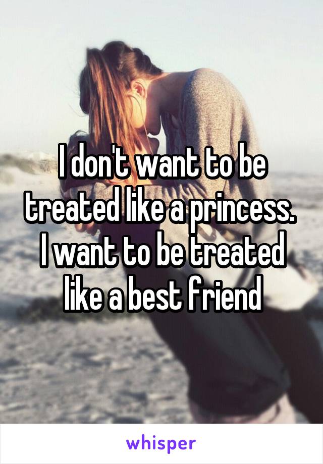 I don't want to be treated like a princess. 
I want to be treated like a best friend