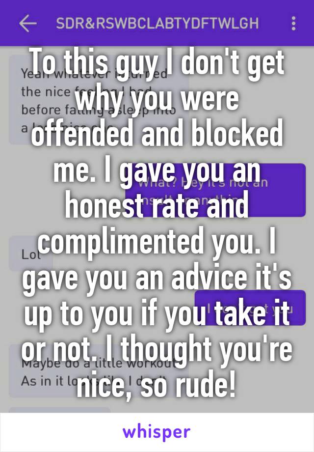 To this guy I don't get why you were offended and blocked me. I gave you an honest rate and complimented you. I gave you an advice it's up to you if you take it or not. I thought you're nice, so rude!