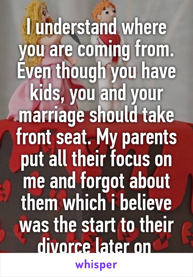 I understand where you are coming from. Even though you have kids, you and your marriage should take front seat. My parents put all their focus on me and forgot about them which i believe was the start to their divorce later on 