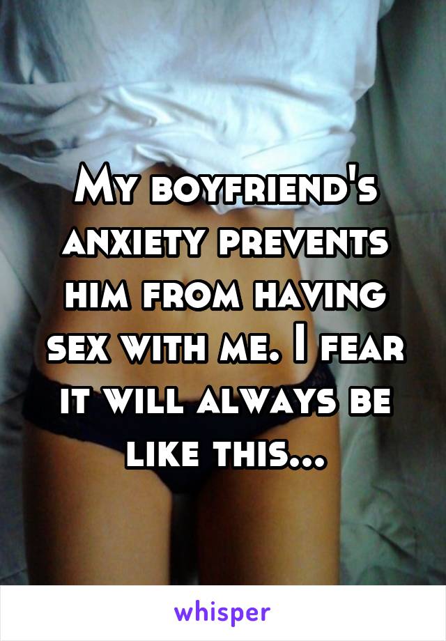 My boyfriend's anxiety prevents him from having sex with me. I fear it will always be like this...