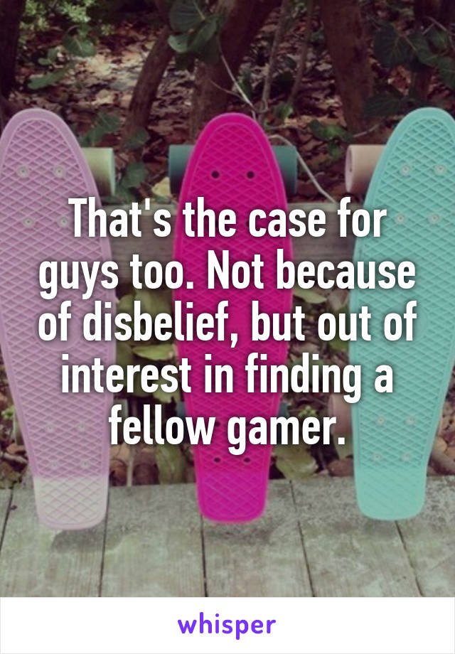 That's the case for guys too. Not because of disbelief, but out of interest in finding a fellow gamer.