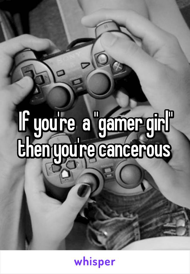 If you're  a "gamer girl" then you're cancerous 