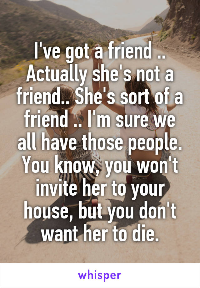 I've got a friend .. Actually she's not a friend.. She's sort of a friend .. I'm sure we all have those people. You know, you won't invite her to your house, but you don't want her to die.