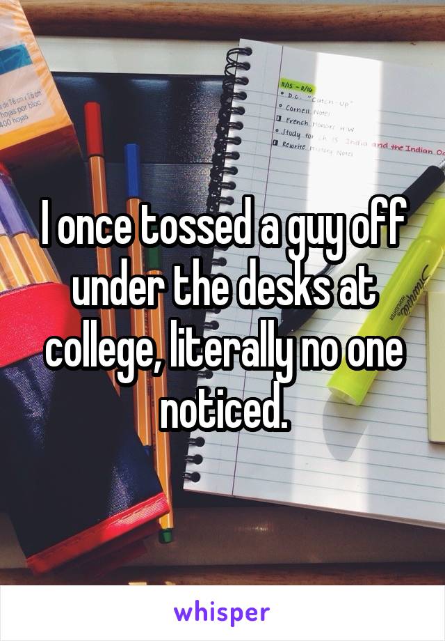 I once tossed a guy off under the desks at college, literally no one noticed.