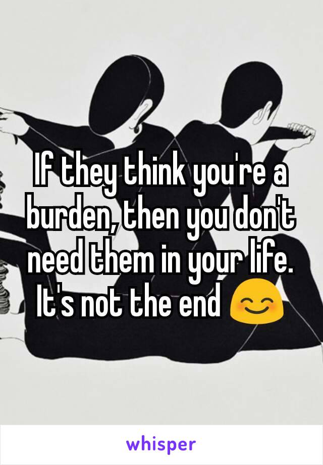 If they think you're a burden, then you don't need them in your life.
It's not the end 😊