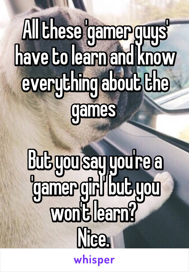 All these 'gamer guys' have to learn and know everything about the games 

But you say you're a 'gamer girl' but you won't learn? 
Nice. 