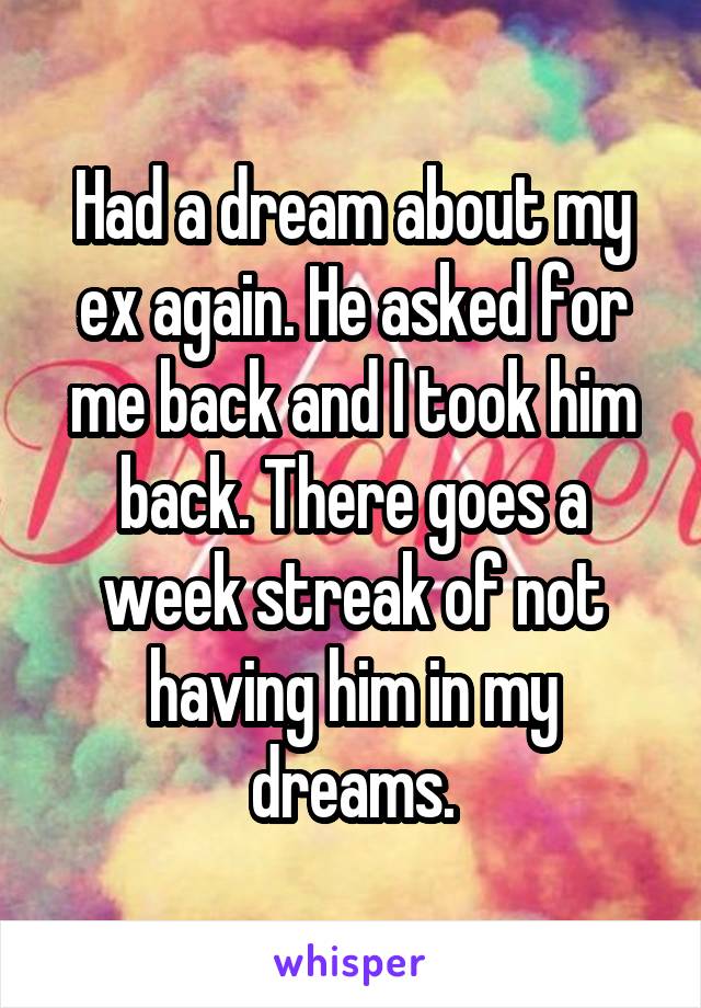 Had a dream about my ex again. He asked for me back and I took him back. There goes a week streak of not having him in my dreams.