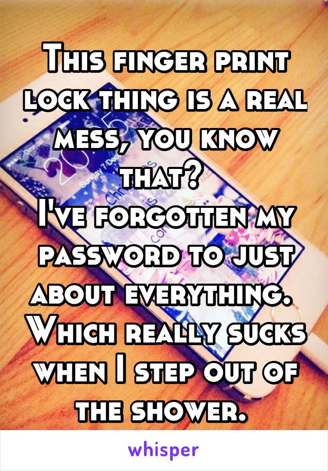 This finger print lock thing is a real mess, you know that? 
I've forgotten my password to just about everything.  Which really sucks when I step out of the shower. 