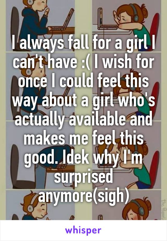 I always fall for a girl I can't have :( I wish for once I could feel this way about a girl who's actually available and makes me feel this good. Idek why I'm surprised anymore(sigh)