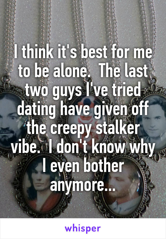 I think it's best for me to be alone.  The last two guys I've tried dating have given off the creepy stalker vibe.  I don't know why I even bother anymore...