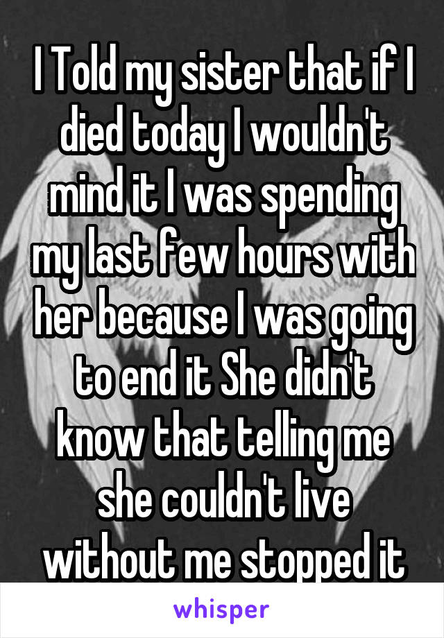 I Told my sister that if I died today I wouldn't mind it I was spending my last few hours with her because I was going to end it She didn't know that telling me she couldn't live without me stopped it