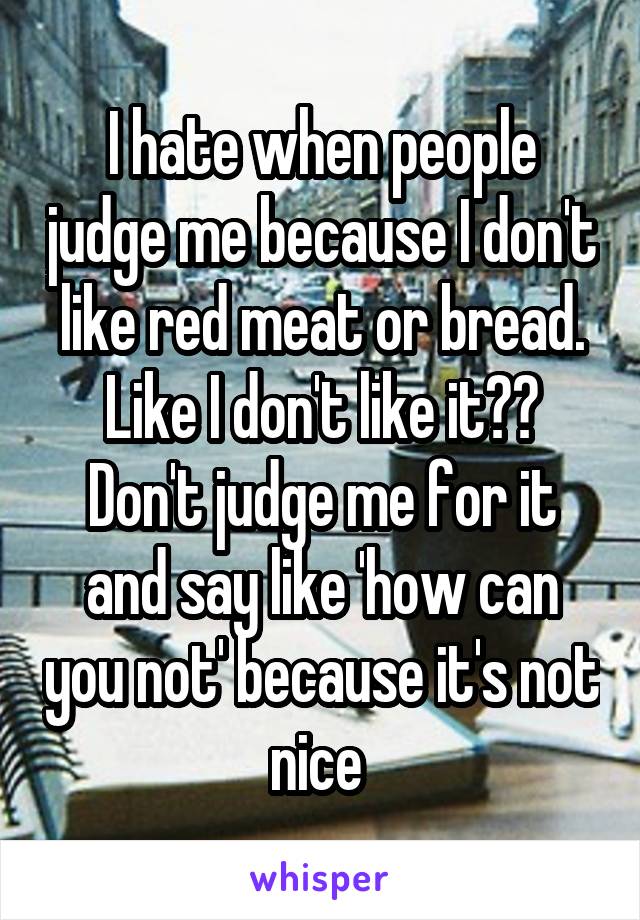 I hate when people judge me because I don't like red meat or bread. Like I don't like it?? Don't judge me for it and say like 'how can you not' because it's not nice 