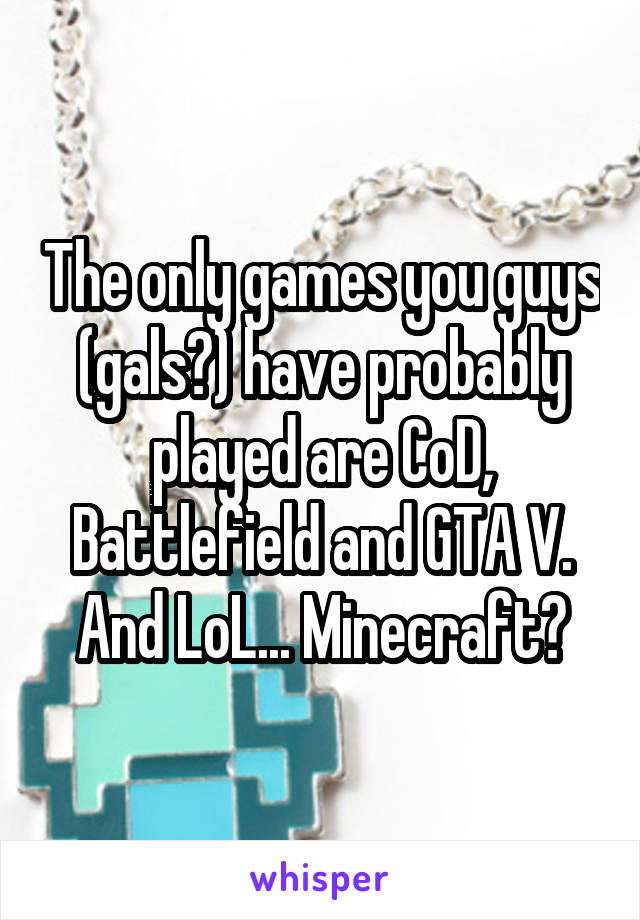 The only games you guys (gals?) have probably played are CoD, Battlefield and GTA V.
And LoL... Minecraft?
