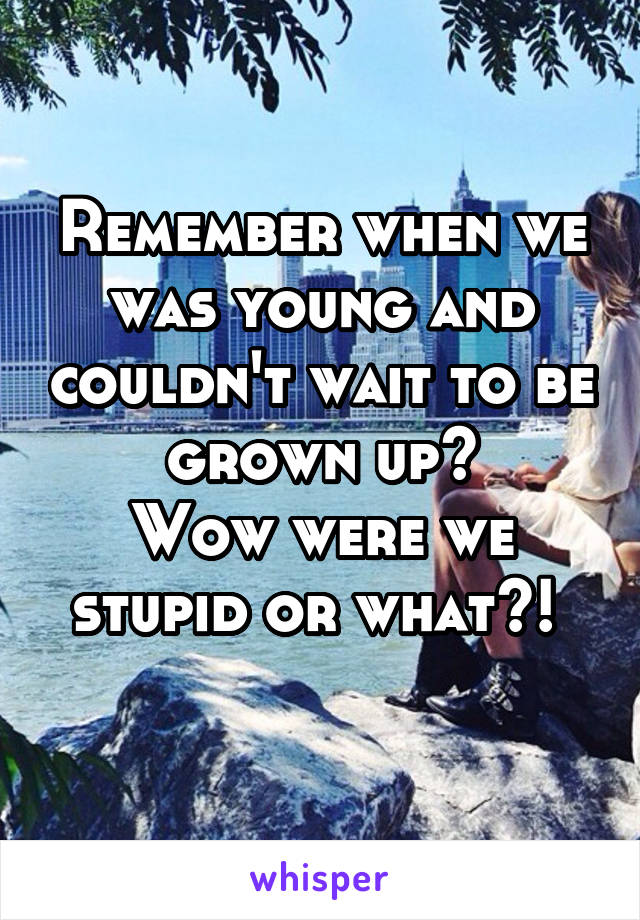 Remember when we was young and couldn't wait to be grown up?
Wow were we stupid or what?! 
