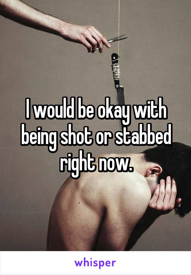 I would be okay with being shot or stabbed right now.