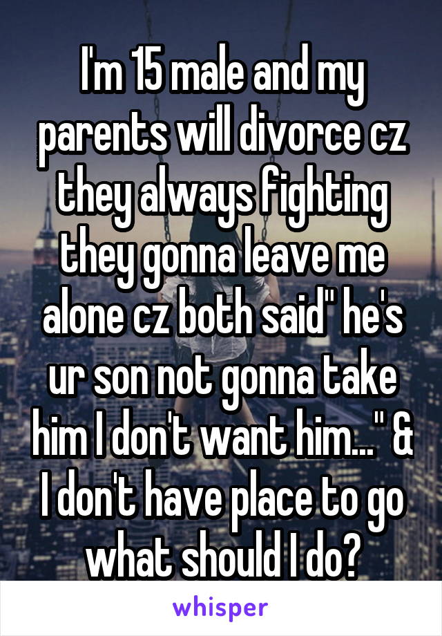 I'm 15 male and my parents will divorce cz they always fighting they gonna leave me alone cz both said" he's ur son not gonna take him I don't want him..." & I don't have place to go what should I do?