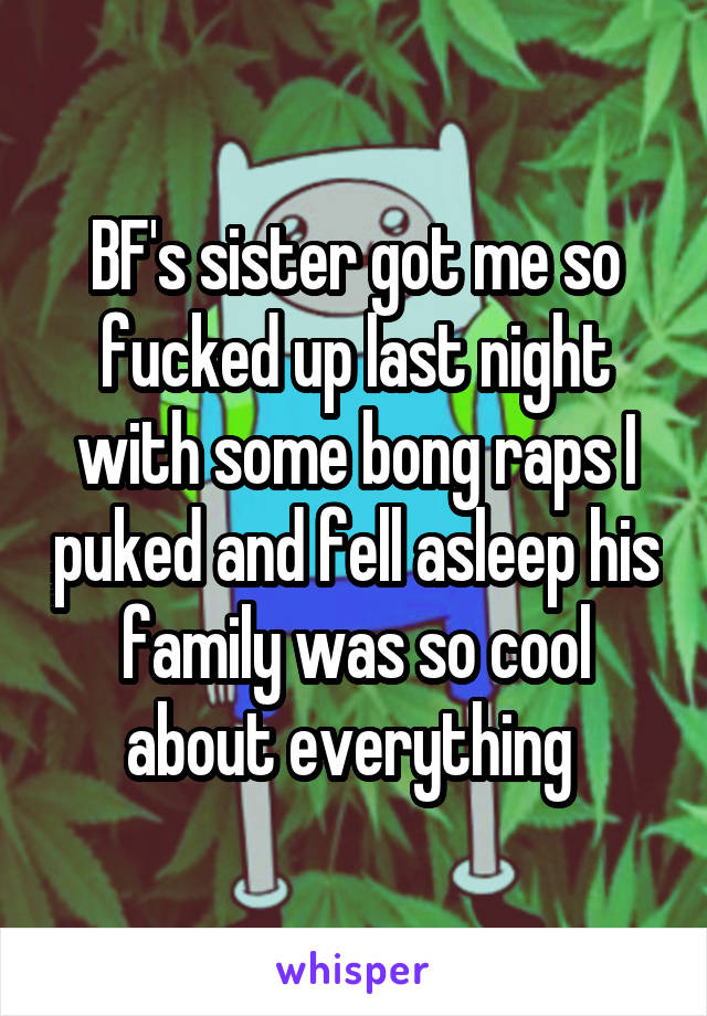 BF's sister got me so fucked up last night with some bong raps I puked and fell asleep his family was so cool about everything 