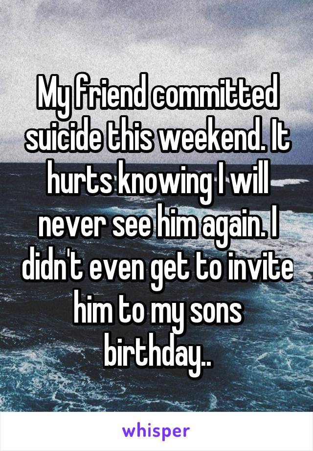 My friend committed suicide this weekend. It hurts knowing I will never see him again. I didn't even get to invite him to my sons birthday..