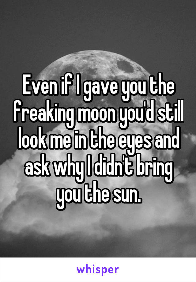 Even if I gave you the freaking moon you'd still look me in the eyes and ask why I didn't bring you the sun.