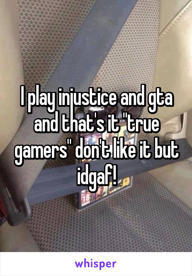 I play injustice and gta and that's it "true gamers" don't like it but idgaf!