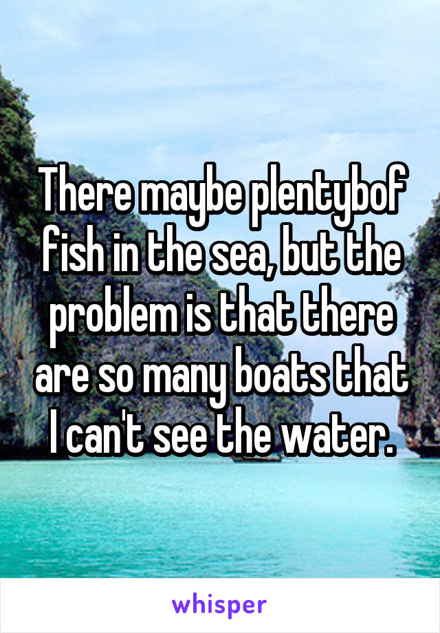 There maybe plentybof fish in the sea, but the problem is that there are so many boats that I can't see the water.