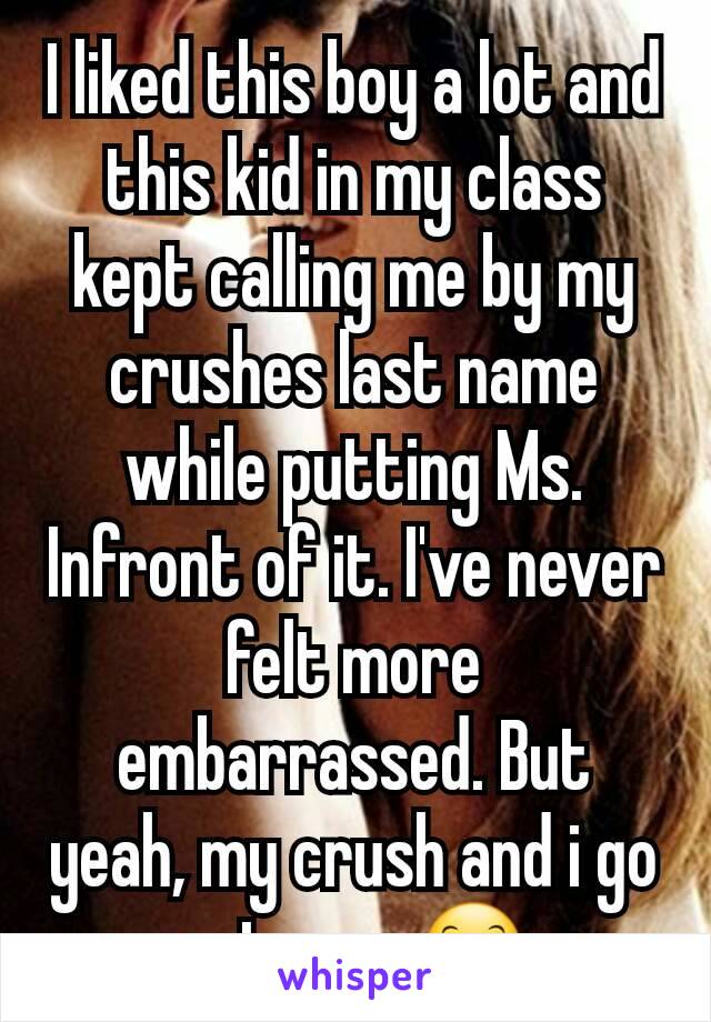 I liked this boy a lot and this kid in my class kept calling me by my crushes last name while putting Ms. Infront of it. I've never felt more embarrassed. But yeah, my crush and i go out now 😊