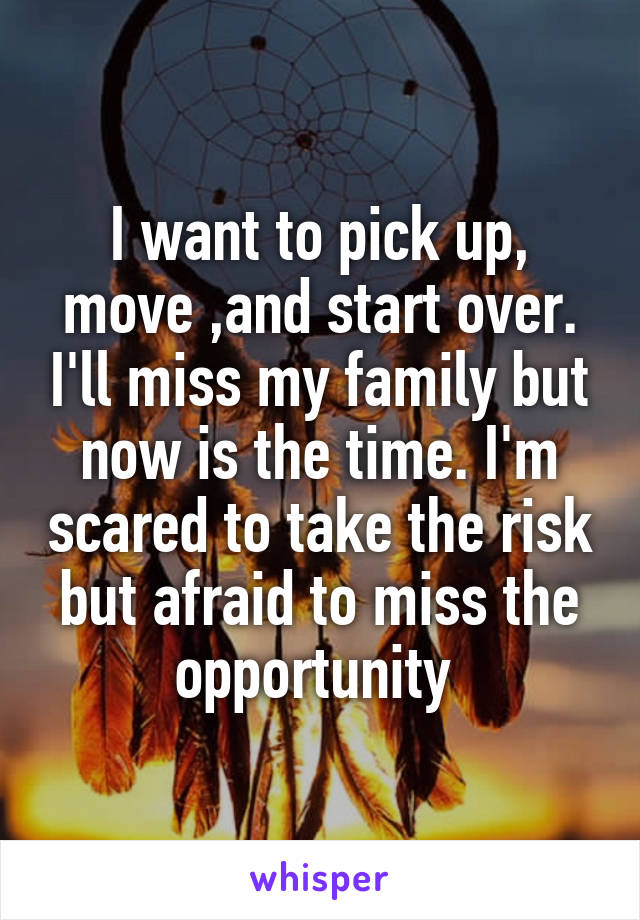 I want to pick up, move ,and start over. I'll miss my family but now is the time. I'm scared to take the risk but afraid to miss the opportunity 