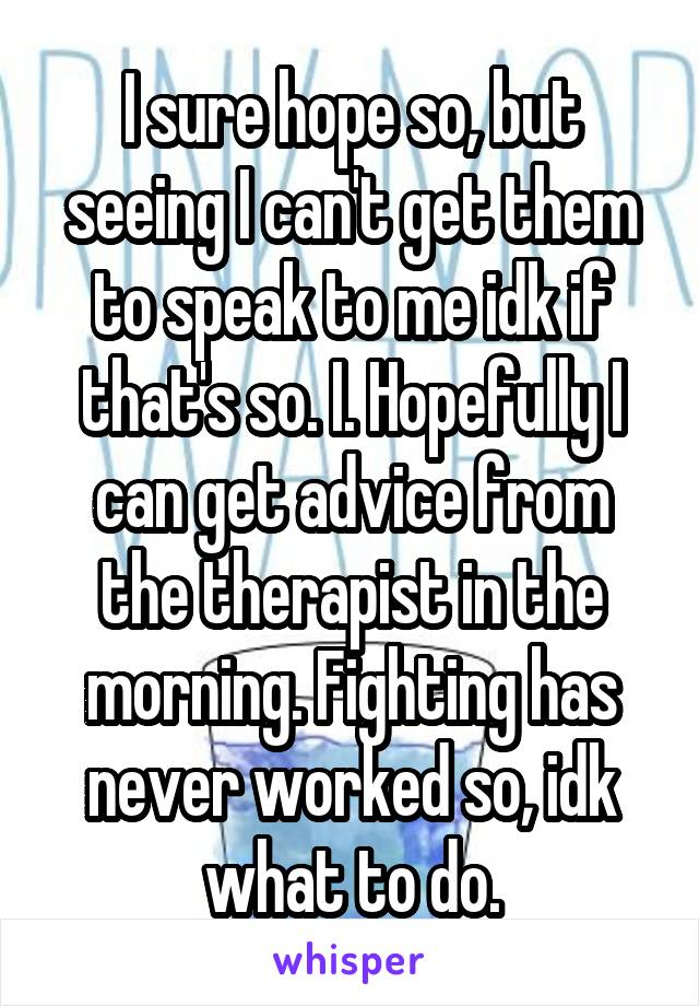 I sure hope so, but seeing I can't get them to speak to me idk if that's so. I. Hopefully I can get advice from the therapist in the morning. Fighting has never worked so, idk what to do.