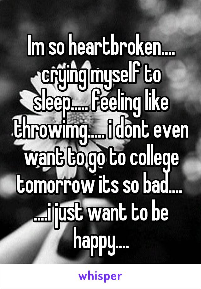 Im so heartbroken.... crying myself to sleep..... feeling like throwimg..... i dont even want to go to college tomorrow its so bad....  ....i just want to be happy....