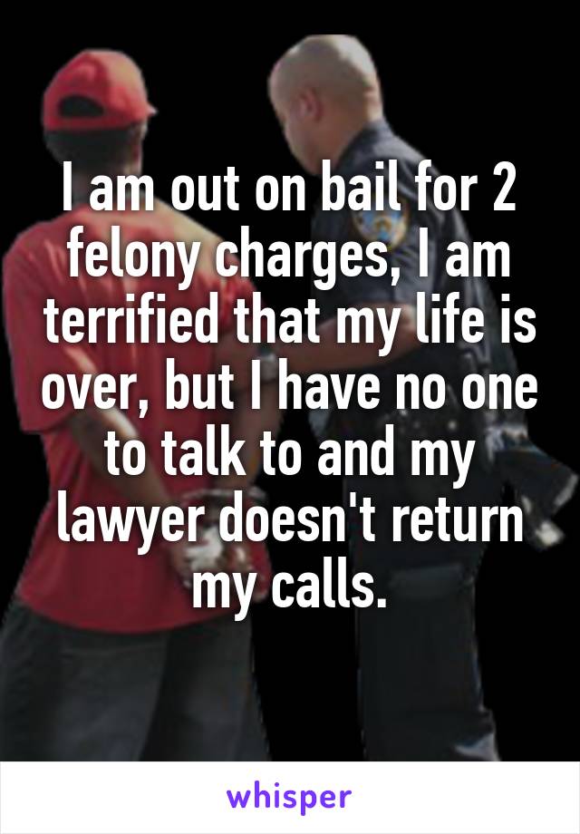 I am out on bail for 2 felony charges, I am terrified that my life is over, but I have no one to talk to and my lawyer doesn't return my calls.