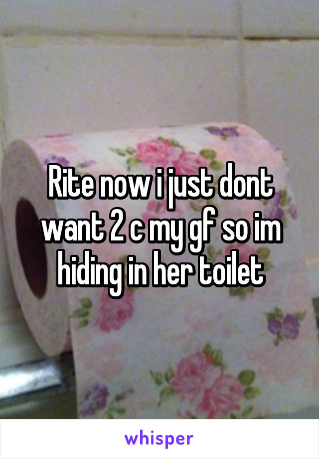 Rite now i just dont want 2 c my gf so im hiding in her toilet