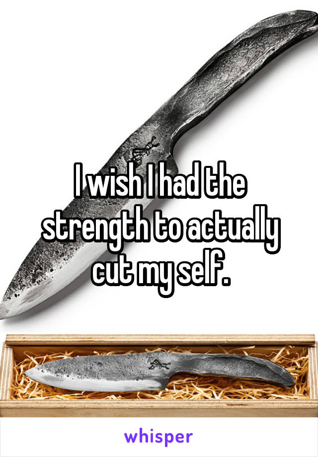 I wish I had the strength to actually cut my self.