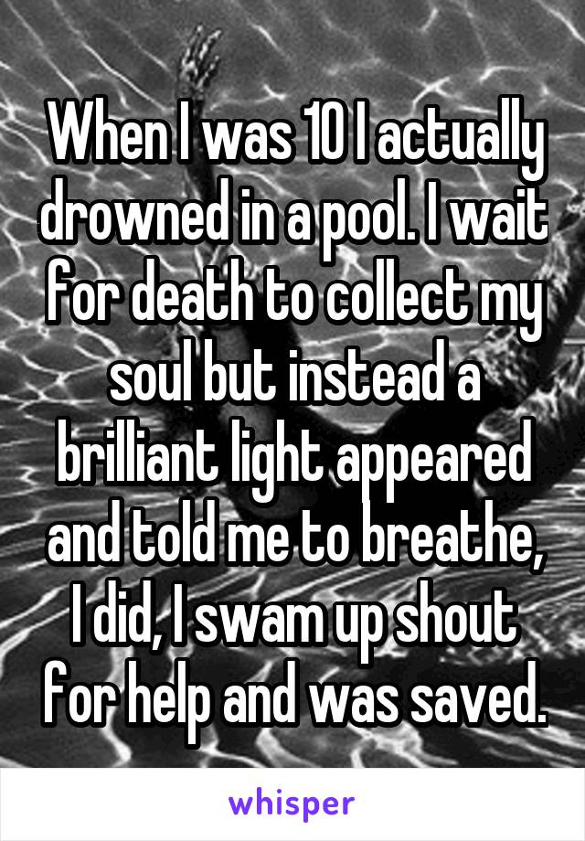 When I was 10 I actually drowned in a pool. I wait for death to collect my soul but instead a brilliant light appeared and told me to breathe, I did, I swam up shout for help and was saved.