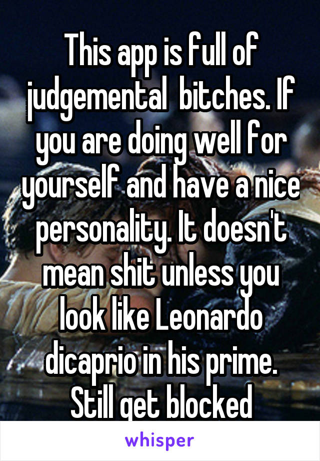 This app is full of judgemental  bitches. If you are doing well for yourself and have a nice personality. It doesn't mean shit unless you look like Leonardo dicaprio in his prime. Still get blocked