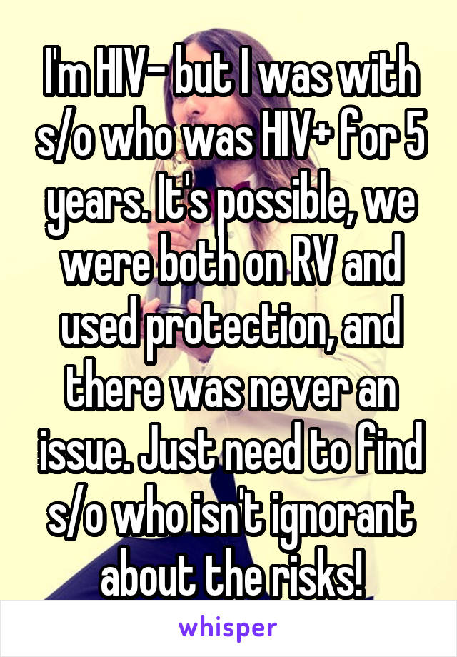 I'm HIV- but I was with s/o who was HIV+ for 5 years. It's possible, we were both on RV and used protection, and there was never an issue. Just need to find s/o who isn't ignorant about the risks!