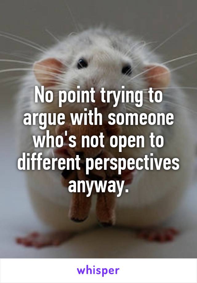 No point trying to argue with someone who's not open to different perspectives anyway.