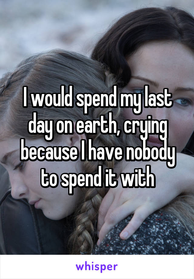 I would spend my last day on earth, crying because I have nobody to spend it with