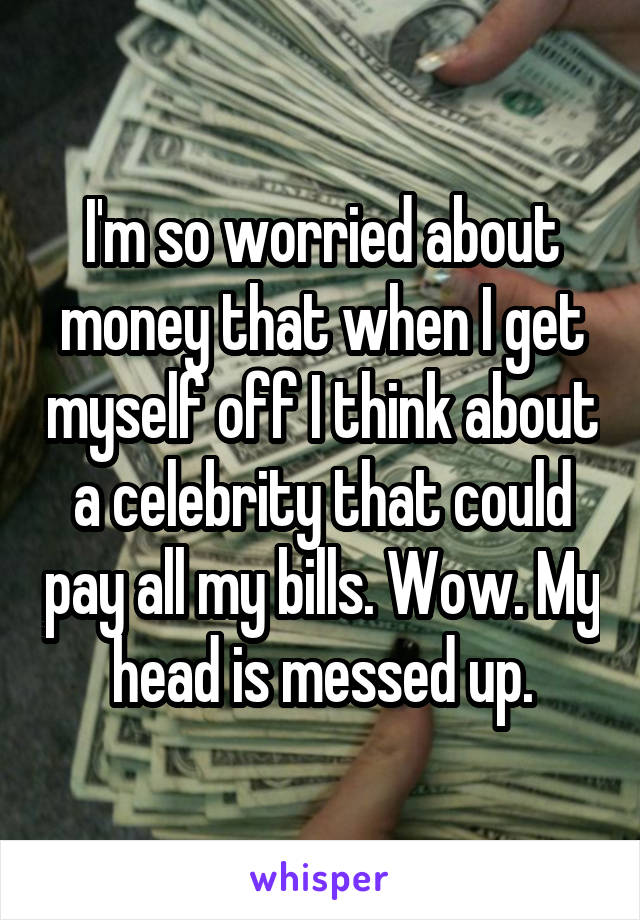 I'm so worried about money that when I get myself off I think about a celebrity that could pay all my bills. Wow. My head is messed up.