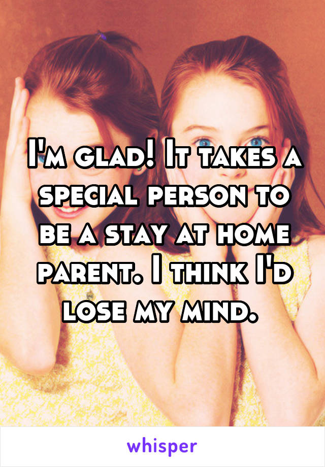 I'm glad! It takes a special person to be a stay at home parent. I think I'd lose my mind. 