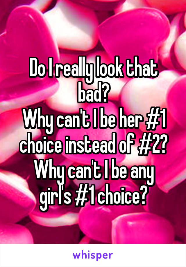 Do I really look that bad?
Why can't I be her #1 choice instead of #2?
Why can't I be any girl's #1 choice?