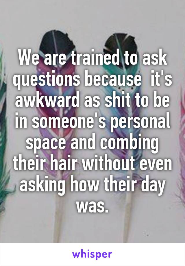 We are trained to ask questions because  it's awkward as shit to be in someone's personal space and combing their hair without even asking how their day was.