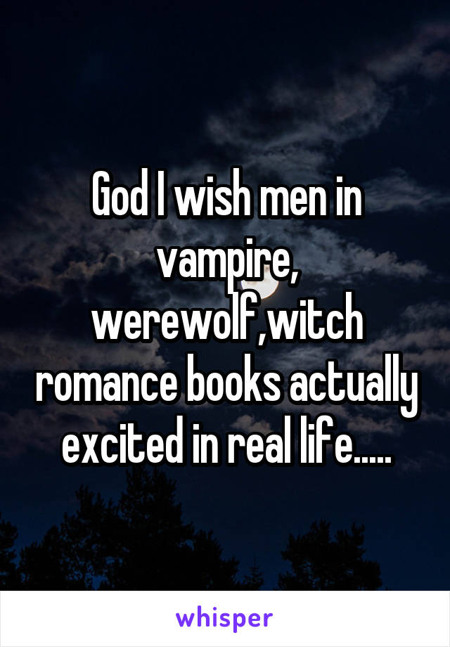 God I wish men in vampire, werewolf,witch romance books actually excited in real life.....