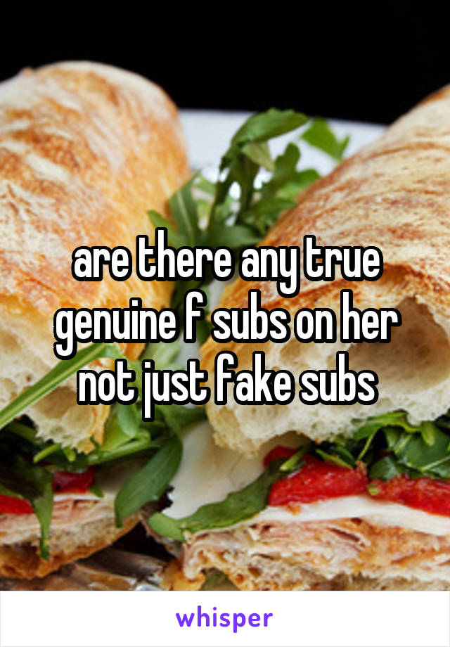 are there any true genuine f subs on her not just fake subs