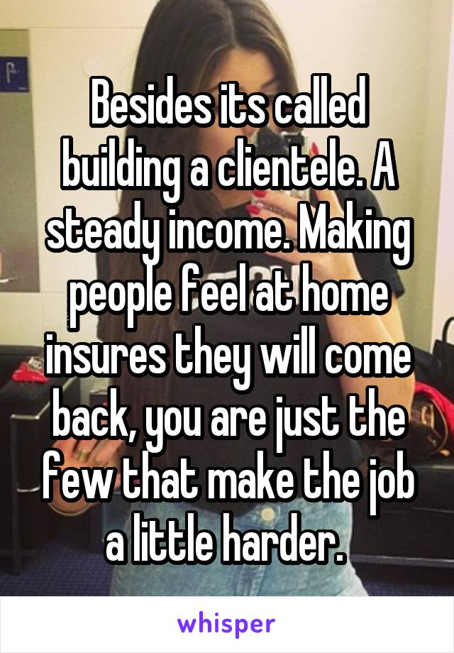 Besides its called building a clientele. A steady income. Making people feel at home insures they will come back, you are just the few that make the job a little harder. 