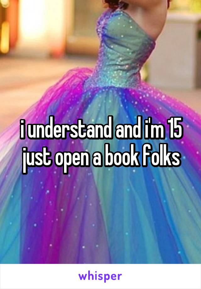 i understand and i'm 15 just open a book folks