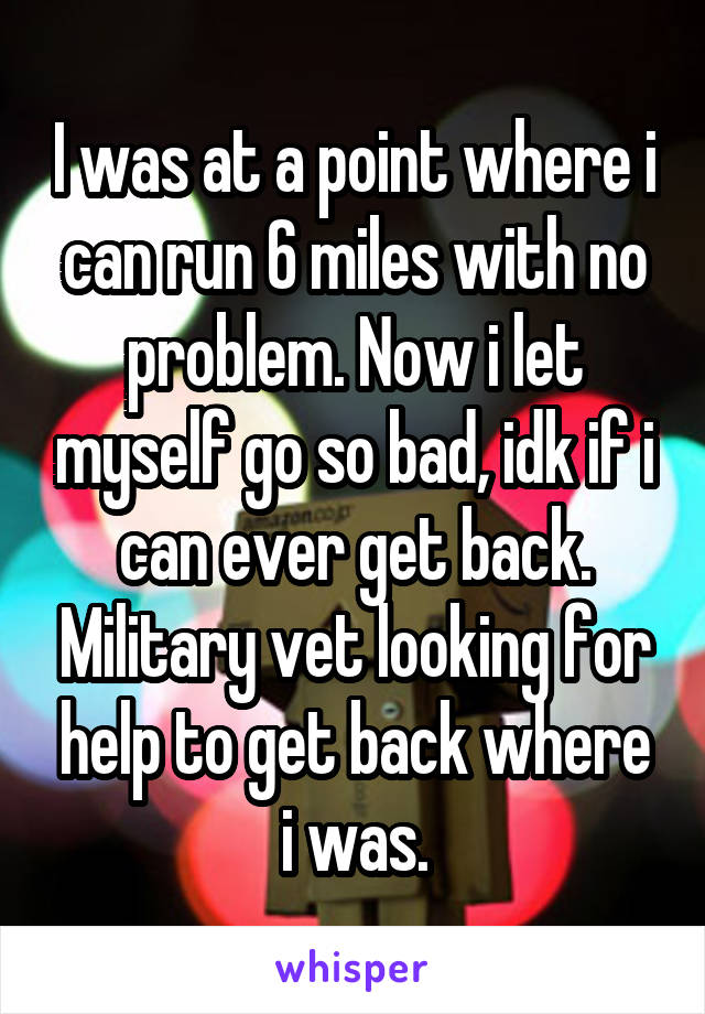 I was at a point where i can run 6 miles with no problem. Now i let myself go so bad, idk if i can ever get back. Military vet looking for help to get back where i was.