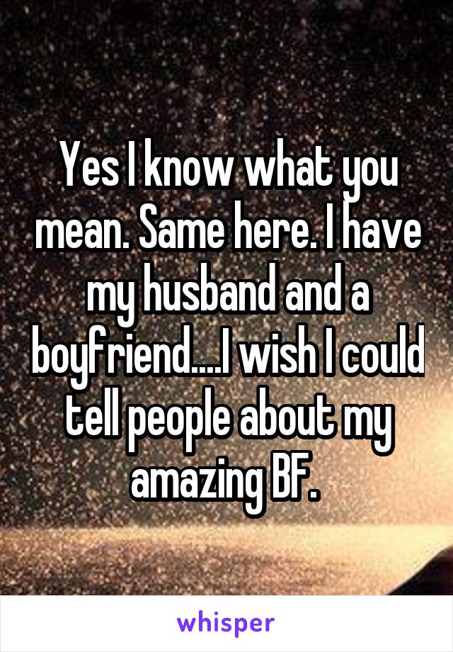 Yes I know what you mean. Same here. I have my husband and a boyfriend....I wish I could tell people about my amazing BF. 